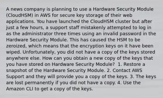 A news company is planning to use a Hardware Security Module (CloudHSM) in AWS for secure key storage of their web applications. You have launched the CloudHSM cluster but after just a few hours, a support staff mistakenly attempted to log in as the administrator three times using an invalid password in the Hardware Security Module. This has caused the HSM to be zeroized, which means that the encryption keys on it have been wiped. Unfortunately, you did not have a copy of the keys stored anywhere else. How can you obtain a new copy of the keys that you have stored on Hardware Security Module? ​ 1. Restore a snapshot of the Hardware Security Module. 2. Contact AWS Support and they will provide you a copy of the keys.​ 3. The keys are lost permanently if you did not have a copy. 4. Use the Amazon CLI to get a copy of the keys.