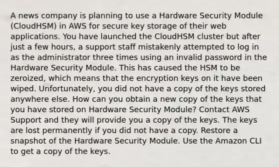 A news company is planning to use a Hardware Security Module (CloudHSM) in AWS for secure key storage of their web applications. You have launched the CloudHSM cluster but after just a few hours, a support staff mistakenly attempted to log in as the administrator three times using an invalid password in the Hardware Security Module. This has caused the HSM to be zeroized, which means that the encryption keys on it have been wiped. Unfortunately, you did not have a copy of the keys stored anywhere else. How can you obtain a new copy of the keys that you have stored on Hardware Security Module? Contact AWS Support and they will provide you a copy of the keys. The keys are lost permanently if you did not have a copy. Restore a snapshot of the Hardware Security Module. Use the Amazon CLI to get a copy of the keys.