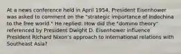 At a news conference held in April 1954, President Eisenhower was asked to comment on the "strategic importance of Indochina to the free world." He replied: How did the "domino theory" referenced by President Dwight D. Eisenhower influence President Richard Nixon's approach to international relations with Southeast Asia?