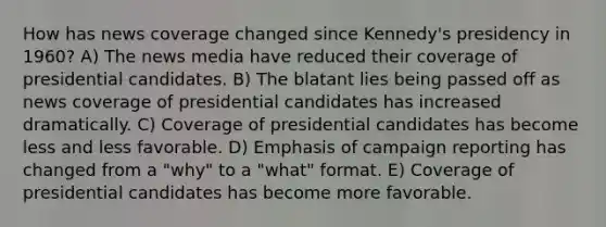 How has news coverage changed since Kennedy's presidency in 1960? A) The news media have reduced their coverage of presidential candidates. B) The blatant lies being passed off as news coverage of presidential candidates has increased dramatically. C) Coverage of presidential candidates has become less and less favorable. D) Emphasis of campaign reporting has changed from a "why" to a "what" format. E) Coverage of presidential candidates has become more favorable.