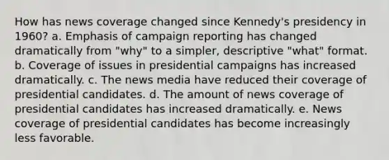 How has news coverage changed since Kennedy's presidency in 1960? a. Emphasis of campaign reporting has changed dramatically from "why" to a simpler, descriptive "what" format. b. Coverage of issues in presidential campaigns has increased dramatically. c. The news media have reduced their coverage of presidential candidates. d. The amount of news coverage of presidential candidates has increased dramatically. e. News coverage of presidential candidates has become increasingly less favorable.