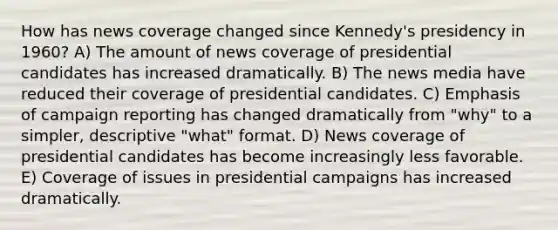 How has news coverage changed since Kennedy's presidency in 1960? A) The amount of news coverage of presidential candidates has increased dramatically. B) The news media have reduced their coverage of presidential candidates. C) Emphasis of campaign reporting has changed dramatically from "why" to a simpler, descriptive "what" format. D) News coverage of presidential candidates has become increasingly less favorable. E) Coverage of issues in presidential campaigns has increased dramatically.