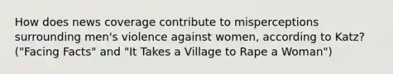 How does news coverage contribute to misperceptions surrounding men's violence against women, according to Katz? ("Facing Facts" and "It Takes a Village to Rape a Woman")