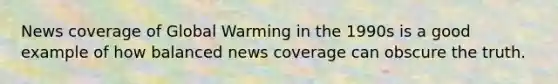 News coverage of Global Warming in the 1990s is a good example of how balanced news coverage can obscure the truth.