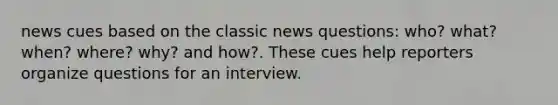 news cues based on the classic news questions: who? what? when? where? why? and how?. These cues help reporters organize questions for an interview.