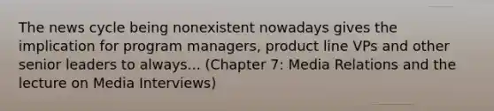 The news cycle being nonexistent nowadays gives the implication for program managers, product line VPs and other senior leaders to always... (Chapter 7: Media Relations and the lecture on Media Interviews)