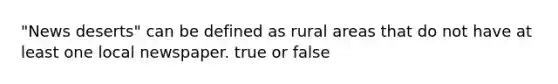 "News deserts" can be defined as rural areas that do not have at least one local newspaper. true or false