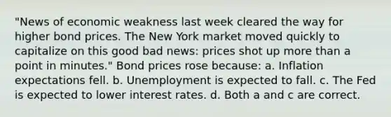 "News of economic weakness last week cleared the way for higher bond prices. The New York market moved quickly to capitalize on this good bad news: prices shot up more than a point in minutes." Bond prices rose because: a. Inflation expectations fell. b. Unemployment is expected to fall. c. The Fed is expected to lower interest rates. d. Both a and c are correct.