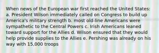 When news of the European war first reached the United States: a. President Wilson immediately called on Congress to build up America's military strength b. most old-line Americans were sympathetic to the Central Powers c. Irish Americans leaned toward support for the Allies d. Wilson ensured that they would help provide supplies to the Allies e. Pershing was already on his way with 15,000 troops