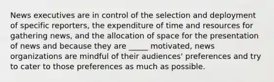 News executives are in control of the selection and deployment of specific reporters, the expenditure of time and resources for gathering news, and the allocation of space for the presentation of news and because they are _____ motivated, news organizations are mindful of their audiences' preferences and try to cater to those preferences as much as possible.