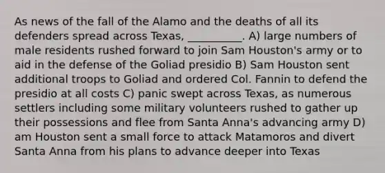 As news of the fall of the Alamo and the deaths of all its defenders spread across Texas, __________. A) large numbers of male residents rushed forward to join Sam Houston's army or to aid in the defense of the Goliad presidio B) Sam Houston sent additional troops to Goliad and ordered Col. Fannin to defend the presidio at all costs C) panic swept across Texas, as numerous settlers including some military volunteers rushed to gather up their possessions and flee from Santa Anna's advancing army D) am Houston sent a small force to attack Matamoros and divert Santa Anna from his plans to advance deeper into Texas