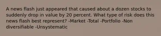 A news flash just appeared that caused about a dozen stocks to suddenly drop in value by 20 percent. What type of risk does this news flash best represent? -Market -Total -Portfolio -Non diversifiable -Unsystematic