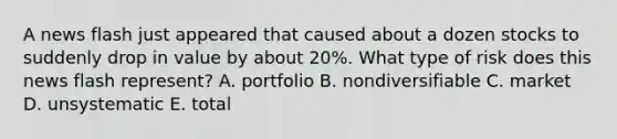 A news flash just appeared that caused about a dozen stocks to suddenly drop in value by about 20%. What type of risk does this news flash represent? A. portfolio B. nondiversifiable C. market D. unsystematic E. total