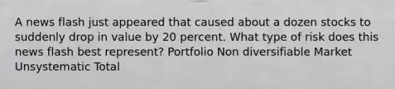 A news flash just appeared that caused about a dozen stocks to suddenly drop in value by 20 percent. What type of risk does this news flash best represent? Portfolio Non diversifiable Market Unsystematic Total