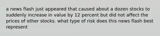 a news flash just appeared that caused about a dozen stocks to suddenly increase in value by 12 percent but did not affect the prices of other stocks. what type of risk does this news flash best represent