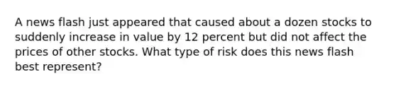 A news flash just appeared that caused about a dozen stocks to suddenly increase in value by 12 percent but did not affect the prices of other stocks. What type of risk does this news flash best represent?