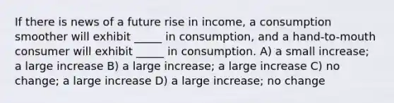 If there is news of a future rise in income, a consumption smoother will exhibit _____ in consumption, and a hand-to-mouth consumer will exhibit _____ in consumption. A) a small increase; a large increase B) a large increase; a large increase C) no change; a large increase D) a large increase; no change