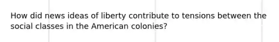 How did news ideas of liberty contribute to tensions between the social classes in the American colonies?