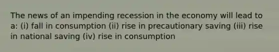 The news of an impending recession in the economy will lead to a: (i) fall in consumption (ii) rise in precautionary saving (iii) rise in national saving (iv) rise in consumption