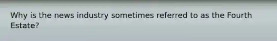Why is the news industry sometimes referred to as the Fourth Estate?