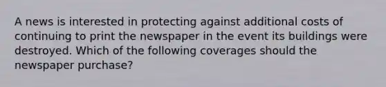 A news is interested in protecting against additional costs of continuing to print the newspaper in the event its buildings were destroyed. Which of the following coverages should the newspaper purchase?