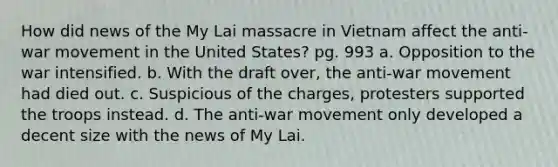 How did news of the My Lai massacre in Vietnam affect the anti-war movement in the United States? pg. 993 a. Opposition to the war intensified. b. With the draft over, the anti-war movement had died out. c. Suspicious of the charges, protesters supported the troops instead. d. The anti-war movement only developed a decent size with the news of My Lai.