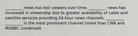 _________ news has lost viewers over time. _________ news has increased in viewership due to greater availability of cable and satellite services providing 24-hour news channels. _________ _________ is the most prominent channel (more than CNN and MSNBC combined)