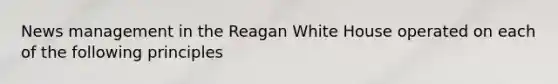 News management in the Reagan White House operated on each of the following principles