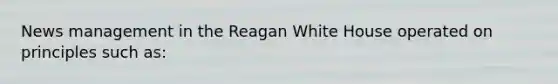 News management in the Reagan White House operated on principles such as: