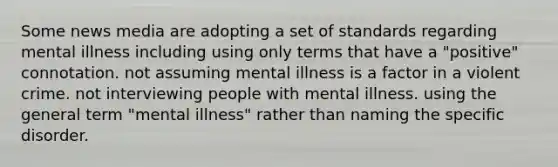 Some news media are adopting a set of standards regarding mental illness including ​using only terms that have a "positive" connotation. ​not assuming mental illness is a factor in a violent crime. not interviewing people with mental illness. ​using the general term "mental illness" rather than naming the specific disorder.