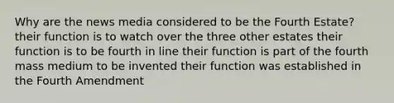 Why are the news media considered to be the Fourth Estate? their function is to watch over the three other estates their function is to be fourth in line their function is part of the fourth mass medium to be invented their function was established in the Fourth Amendment