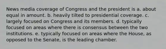 News media coverage of Congress and the president is a. about equal in amount. b. heavily tilted to presidential coverage. c. largely focused on Congress and its members. d. typically focused on areas where there is consensus between the two institutions. e. typically focused on areas where the House, as opposed to the Senate, is the leading chamber.