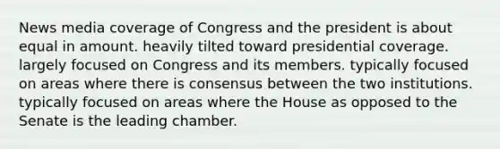 News media coverage of Congress and the president is about equal in amount. heavily tilted toward presidential coverage. largely focused on Congress and its members. typically focused on areas where there is consensus between the two institutions. typically focused on areas where the House as opposed to the Senate is the leading chamber.