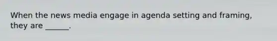 When the news media engage in agenda setting and framing, they are ______.