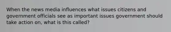 When the news media influences what issues citizens and government officials see as important issues government should take action on, what is this called?