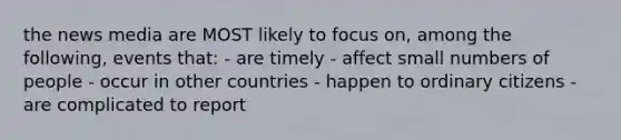 the news media are MOST likely to focus on, among the following, events that: - are timely - affect small numbers of people - occur in other countries - happen to ordinary citizens - are complicated to report