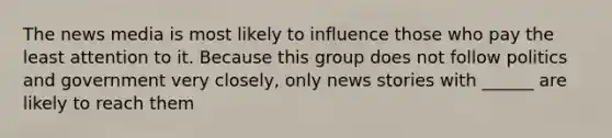 The news media is most likely to influence those who pay the least attention to it. Because this group does not follow politics and government very closely, only news stories with ______ are likely to reach them