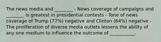 The news media and ________ - News coverage of campaigns and ________ is greatest in presidential contests - Tone of news coverage of Trump (77%) negative and Clinton (64%) negative - The proliferation of diverse media outlets lessens the ability of any one medium to influence the outcome of ___________.