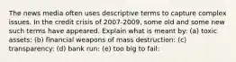 The news media often uses descriptive terms to capture complex issues. In the credit crisis of 2007-2009, some old and some new such terms have appeared. Explain what is meant by: (a) toxic assets: (b) financial weapons of mass destruction: (c) transparency: (d) bank run: (e) too big to fail: