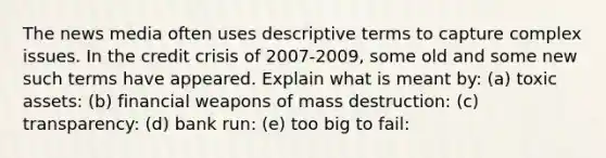 The news media often uses descriptive terms to capture complex issues. In the credit crisis of 2007-2009, some old and some new such terms have appeared. Explain what is meant by: (a) toxic assets: (b) financial weapons of mass destruction: (c) transparency: (d) bank run: (e) too big to fail: