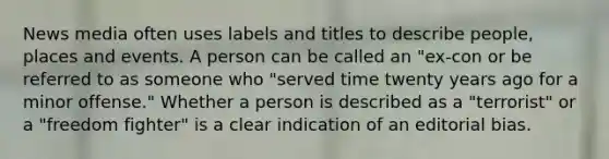 News media often uses labels and titles to describe people, places and events. A person can be called an "ex-con or be referred to as someone who "served time twenty years ago for a minor offense." Whether a person is described as a "terrorist" or a "freedom fighter" is a clear indication of an editorial bias.