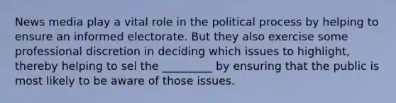 News media play a vital role in the political process by helping to ensure an informed electorate. But they also exercise some professional discretion in deciding which issues to highlight, thereby helping to sel the _________ by ensuring that the public is most likely to be aware of those issues.