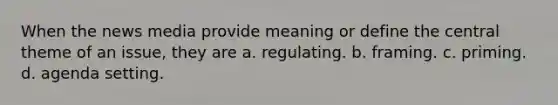 When the news media provide meaning or define the central theme of an issue, they are a. regulating. b. framing. c. priming. d. agenda setting.