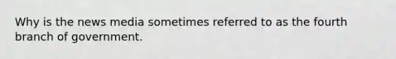 Why is the news media sometimes referred to as the fourth branch of government.