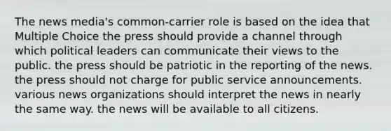 The news media's common-carrier role is based on the idea that Multiple Choice the press should provide a channel through which political leaders can communicate their views to the public. the press should be patriotic in the reporting of the news. the press should not charge for public service announcements. various news organizations should interpret the news in nearly the same way. the news will be available to all citizens.