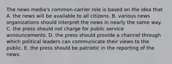 The news media's common-carrier role is based on the idea that A. the news will be available to all citizens. B. various news organizations should interpret the news in nearly the same way. C. the press should not charge for public service announcements. D. the press should provide a channel through which political leaders can communicate their views to the public. E. the press should be patriotic in the reporting of the news.