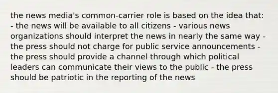 the news media's common-carrier role is based on the idea that: - the news will be available to all citizens - various news organizations should interpret the news in nearly the same way - the press should not charge for public service announcements - the press should provide a channel through which political leaders can communicate their views to the public - the press should be patriotic in the reporting of the news