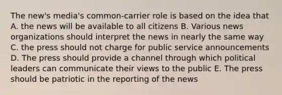 The new's media's common-carrier role is based on the idea that A. the news will be available to all citizens B. Various news organizations should interpret the news in nearly the same way C. the press should not charge for public service announcements D. The press should provide a channel through which political leaders can communicate their views to the public E. The press should be patriotic in the reporting of the news