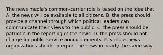 The news media's common-carrier role is based on the idea that A. the news will be available to all citizens. B. the press should provide a channel through which political leaders can communicate their views to the public. C. the press should be patriotic in the reporting of the news. D. the press should not charge for public service announcements. E. various news organizations should interpret the news in nearly the same way.