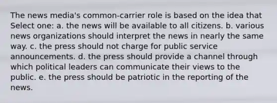 The news media's common-carrier role is based on the idea that Select one: a. the news will be available to all citizens. b. various news organizations should interpret the news in nearly the same way. c. the press should not charge for public service announcements. d. the press should provide a channel through which political leaders can communicate their views to the public. e. the press should be patriotic in the reporting of the news.